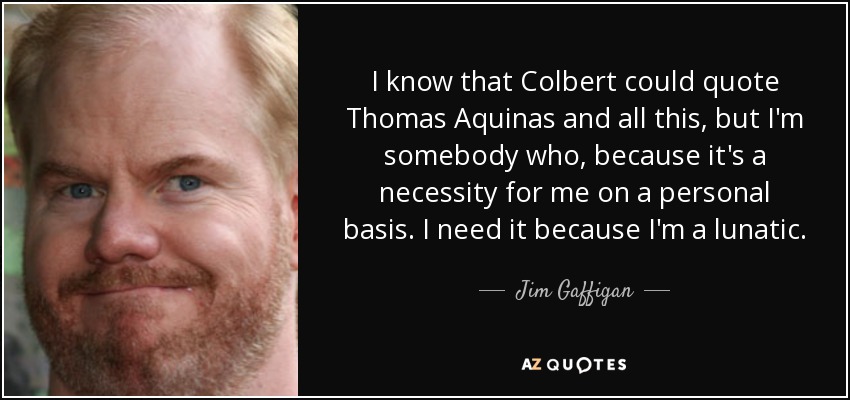 I know that Colbert could quote Thomas Aquinas and all this, but I'm somebody who, because it's a necessity for me on a personal basis. I need it because I'm a lunatic. - Jim Gaffigan