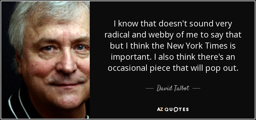 I know that doesn't sound very radical and webby of me to say that but I think the New York Times is important. I also think there's an occasional piece that will pop out. - David Talbot