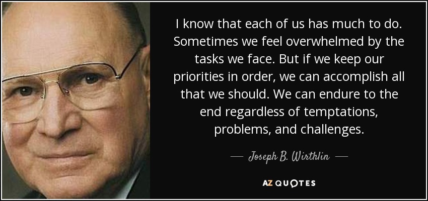 I know that each of us has much to do. Sometimes we feel overwhelmed by the tasks we face. But if we keep our priorities in order, we can accomplish all that we should. We can endure to the end regardless of temptations, problems, and challenges. - Joseph B. Wirthlin