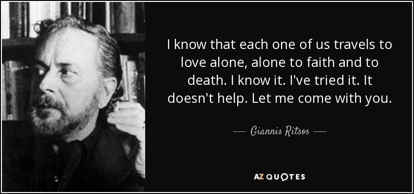I know that each one of us travels to love alone, alone to faith and to death. I know it. I've tried it. It doesn't help. Let me come with you. - Giannis Ritsos