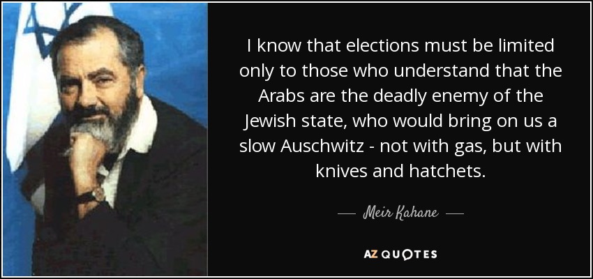 I know that elections must be limited only to those who understand that the Arabs are the deadly enemy of the Jewish state, who would bring on us a slow Auschwitz - not with gas, but with knives and hatchets. - Meir Kahane