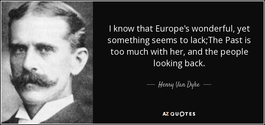 I know that Europe's wonderful, yet something seems to lack;The Past is too much with her, and the people looking back. - Henry Van Dyke