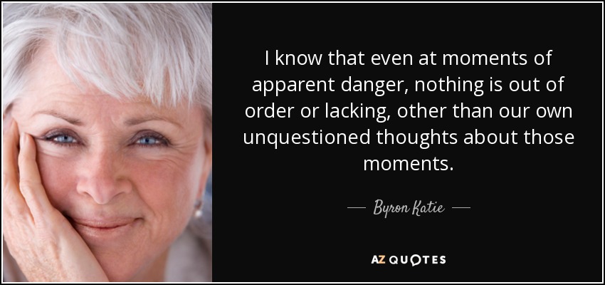 I know that even at moments of apparent danger, nothing is out of order or lacking, other than our own unquestioned thoughts about those moments. - Byron Katie