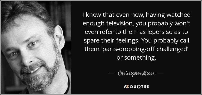 I know that even now, having watched enough television, you probably won't even refer to them as lepers so as to spare their feelings. You probably call them 'parts-dropping-off challenged' or something. - Christopher Moore