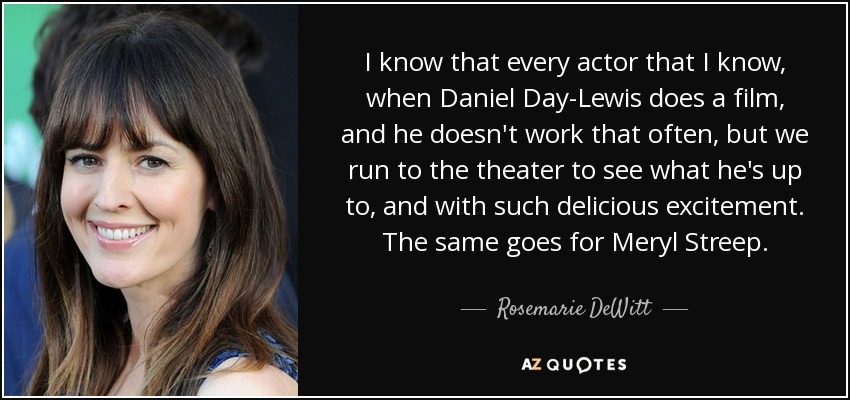 I know that every actor that I know, when Daniel Day-Lewis does a film, and he doesn't work that often, but we run to the theater to see what he's up to, and with such delicious excitement. The same goes for Meryl Streep. - Rosemarie DeWitt