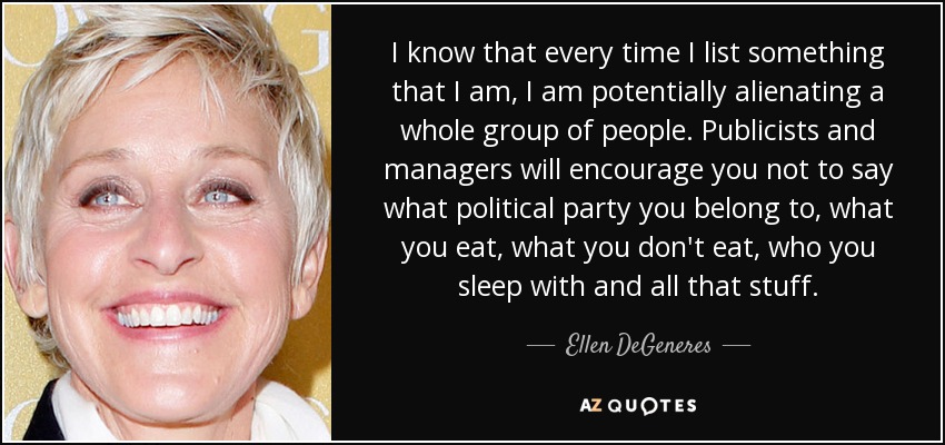 I know that every time I list something that I am, I am potentially alienating a whole group of people. Publicists and managers will encourage you not to say what political party you belong to, what you eat, what you don't eat, who you sleep with and all that stuff. - Ellen DeGeneres