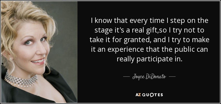 I know that every time I step on the stage it's a real gift ,so I try not to take it for granted, and I try to make it an experience that the public can really participate in. - Joyce DiDonato