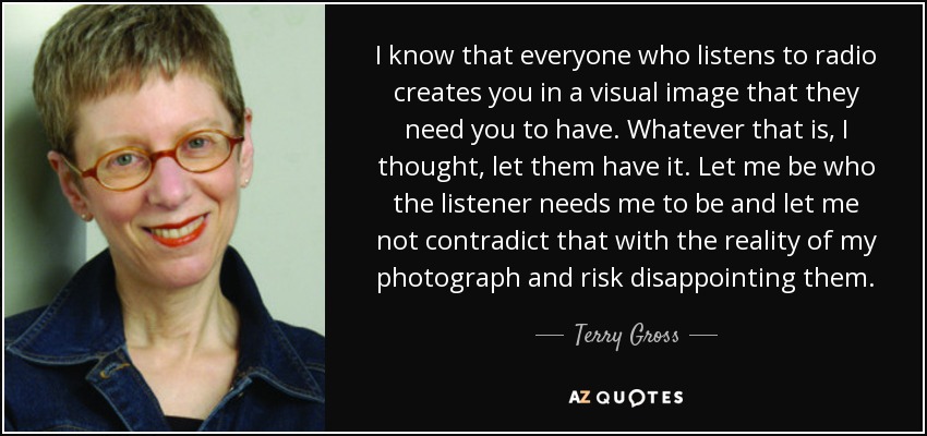 I know that everyone who listens to radio creates you in a visual image that they need you to have. Whatever that is, I thought, let them have it. Let me be who the listener needs me to be and let me not contradict that with the reality of my photograph and risk disappointing them. - Terry Gross