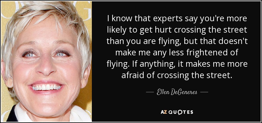 I know that experts say you're more likely to get hurt crossing the street than you are flying, but that doesn't make me any less frightened of flying. If anything, it makes me more afraid of crossing the street. - Ellen DeGeneres