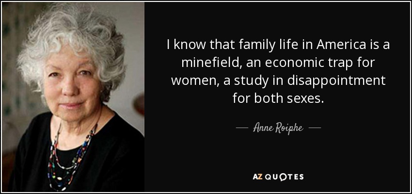 I know that family life in America is a minefield, an economic trap for women, a study in disappointment for both sexes. - Anne Roiphe