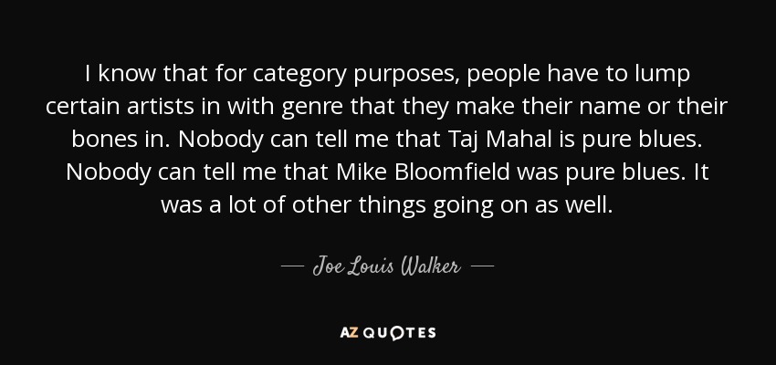 I know that for category purposes, people have to lump certain artists in with genre that they make their name or their bones in. Nobody can tell me that Taj Mahal is pure blues. Nobody can tell me that Mike Bloomfield was pure blues. It was a lot of other things going on as well. - Joe Louis Walker