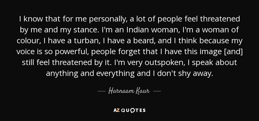 I know that for me personally, a lot of people feel threatened by me and my stance. I'm an Indian woman, I'm a woman of colour, I have a turban, I have a beard, and I think because my voice is so powerful, people forget that I have this image [and] still feel threatened by it. I'm very outspoken, I speak about anything and everything and I don't shy away. - Harnaam Kaur