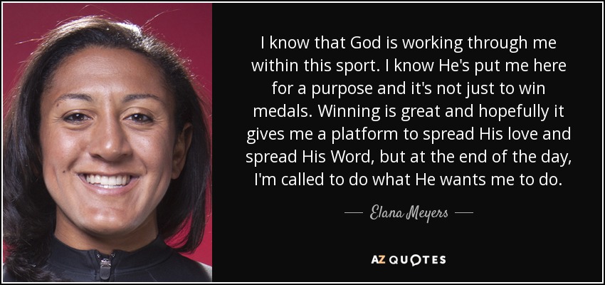 I know that God is working through me within this sport. I know He's put me here for a purpose and it's not just to win medals. Winning is great and hopefully it gives me a platform to spread His love and spread His Word, but at the end of the day, I'm called to do what He wants me to do. - Elana Meyers