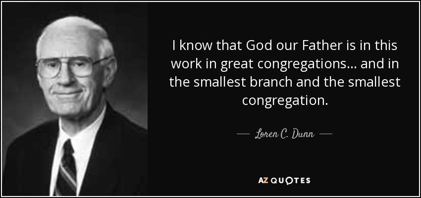 I know that God our Father is in this work in great congregations . . . and in the smallest branch and the smallest congregation. - Loren C. Dunn