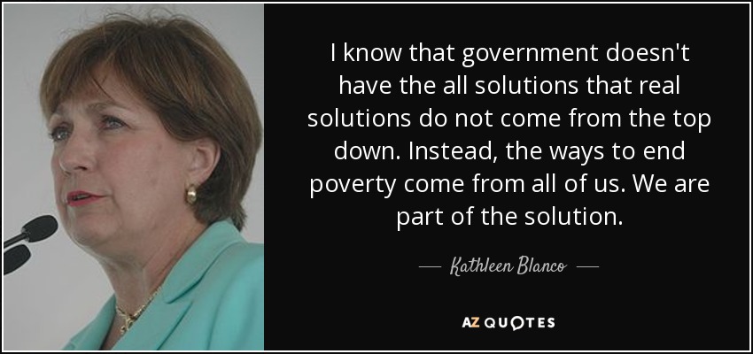 I know that government doesn't have the all solutions that real solutions do not come from the top down. Instead, the ways to end poverty come from all of us. We are part of the solution. - Kathleen Blanco