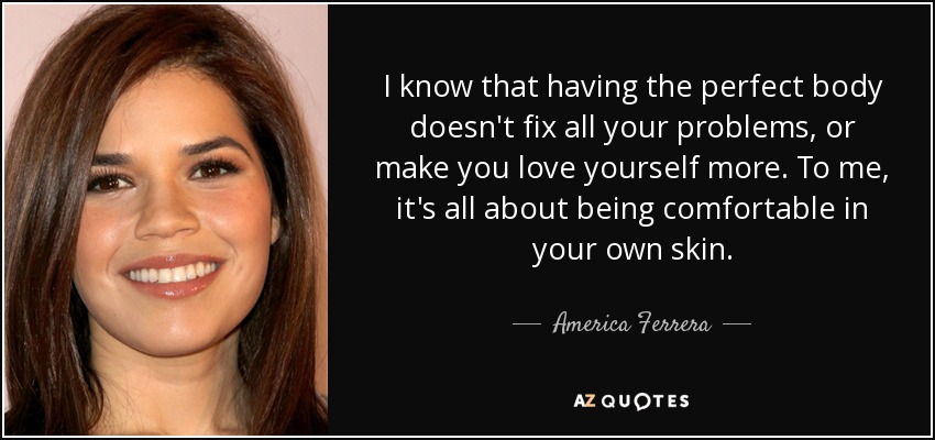 I know that having the perfect body doesn't fix all your problems, or make you love yourself more. To me, it's all about being comfortable in your own skin. - America Ferrera