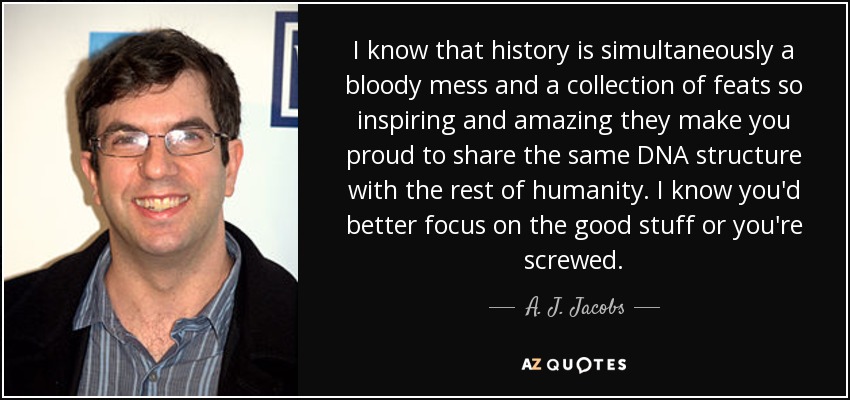 I know that history is simultaneously a bloody mess and a collection of feats so inspiring and amazing they make you proud to share the same DNA structure with the rest of humanity. I know you'd better focus on the good stuff or you're screwed. - A. J. Jacobs