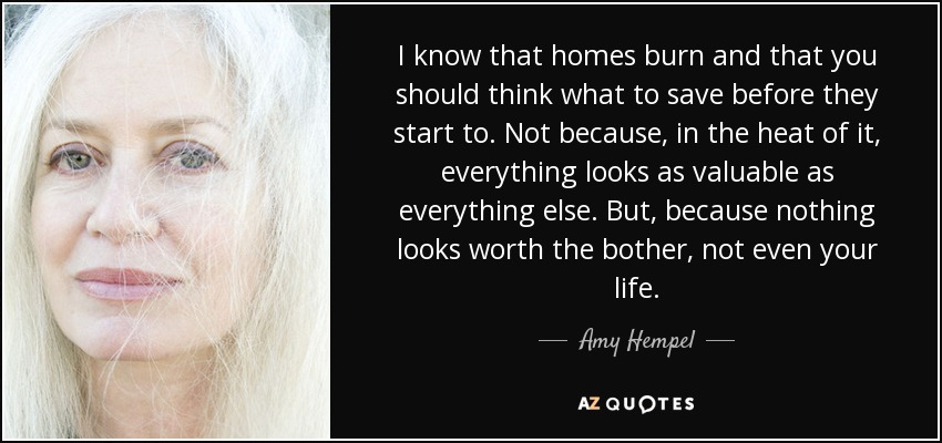 I know that homes burn and that you should think what to save before they start to. Not because, in the heat of it, everything looks as valuable as everything else. But, because nothing looks worth the bother, not even your life. - Amy Hempel
