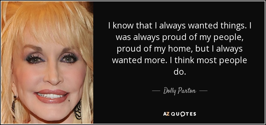 I know that I always wanted things. I was always proud of my people, proud of my home, but I always wanted more. I think most people do. - Dolly Parton