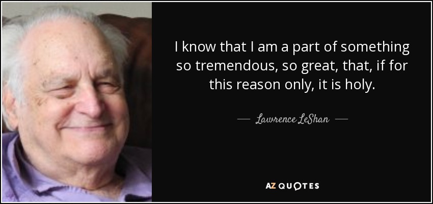 I know that I am a part of something so tremendous, so great, that, if for this reason only, it is holy. - Lawrence LeShan