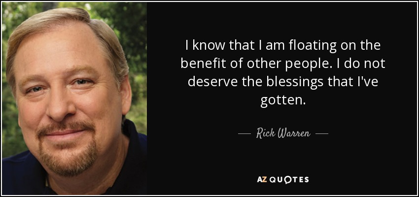 I know that I am floating on the benefit of other people. I do not deserve the blessings that I've gotten. - Rick Warren