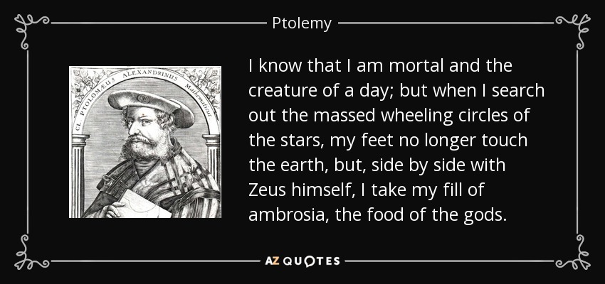 I know that I am mortal and the creature of a day; but when I search out the massed wheeling circles of the stars, my feet no longer touch the earth, but, side by side with Zeus himself, I take my fill of ambrosia, the food of the gods. - Ptolemy