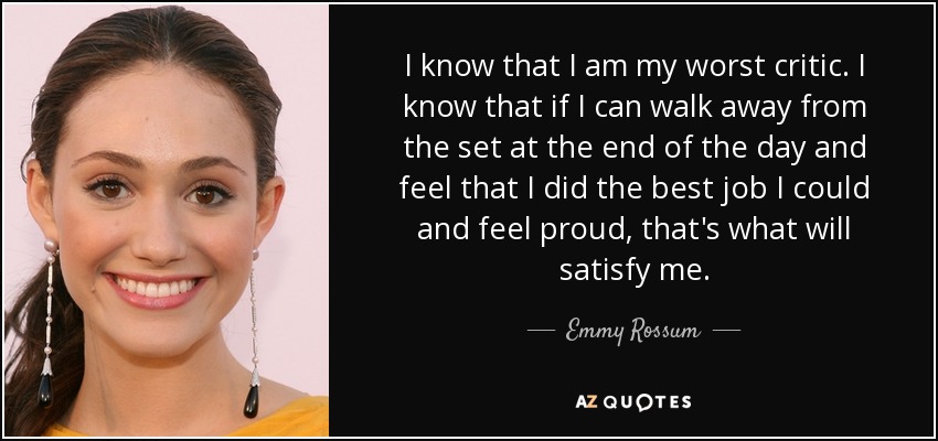 I know that I am my worst critic. I know that if I can walk away from the set at the end of the day and feel that I did the best job I could and feel proud, that's what will satisfy me. - Emmy Rossum