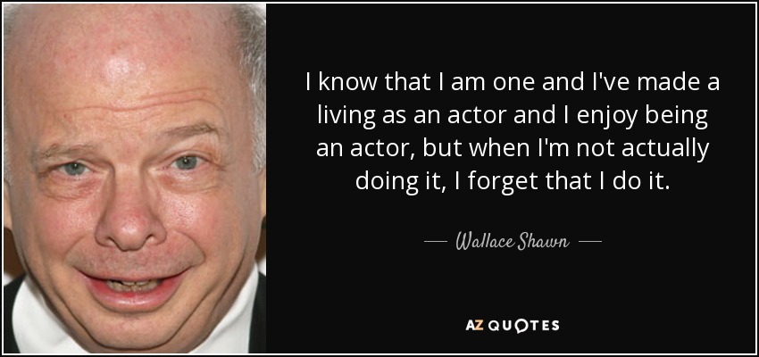 I know that I am one and I've made a living as an actor and I enjoy being an actor, but when I'm not actually doing it, I forget that I do it. - Wallace Shawn