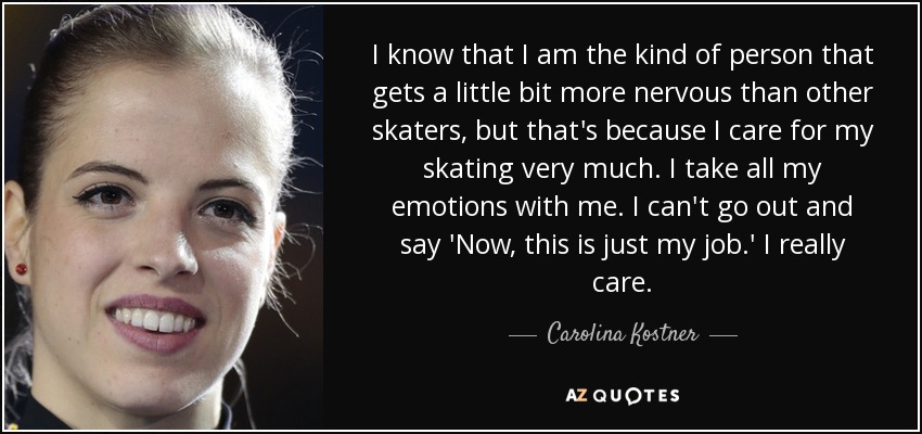 I know that I am the kind of person that gets a little bit more nervous than other skaters, but that's because I care for my skating very much. I take all my emotions with me. I can't go out and say 'Now, this is just my job.' I really care. - Carolina Kostner