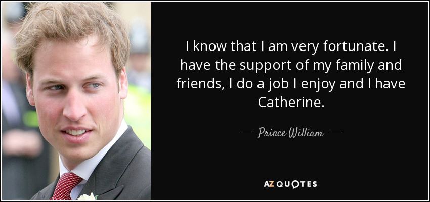 I know that I am very fortunate. I have the support of my family and friends, I do a job I enjoy and I have Catherine. - Prince William