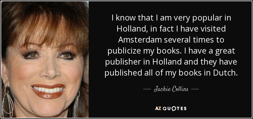 I know that I am very popular in Holland, in fact I have visited Amsterdam several times to publicize my books. I have a great publisher in Holland and they have published all of my books in Dutch. - Jackie Collins
