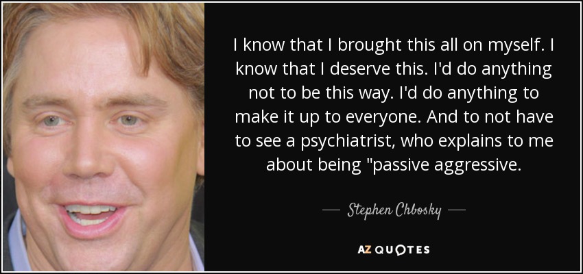 I know that I brought this all on myself. I know that I deserve this. I'd do anything not to be this way. I'd do anything to make it up to everyone. And to not have to see a psychiatrist, who explains to me about being 