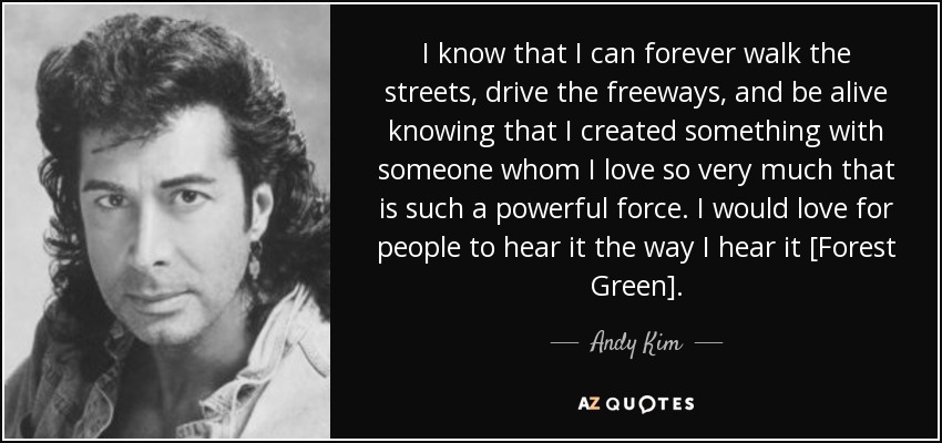 I know that I can forever walk the streets, drive the freeways, and be alive knowing that I created something with someone whom I love so very much that is such a powerful force. I would love for people to hear it the way I hear it [Forest Green]. - Andy Kim