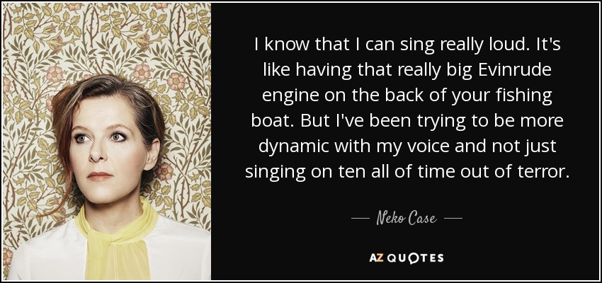 I know that I can sing really loud. It's like having that really big Evinrude engine on the back of your fishing boat. But I've been trying to be more dynamic with my voice and not just singing on ten all of time out of terror. - Neko Case