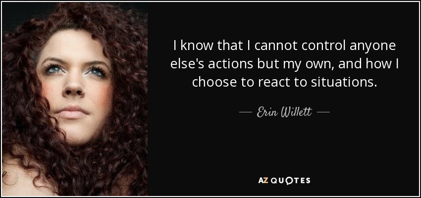I know that I cannot control anyone else's actions but my own, and how I choose to react to situations. - Erin Willett
