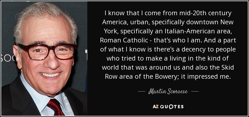 I know that I come from mid-20th century America, urban, specifically downtown New York, specifically an Italian-American area, Roman Catholic - that's who I am. And a part of what I know is there's a decency to people who tried to make a living in the kind of world that was around us and also the Skid Row area of the Bowery; it impressed me. - Martin Scorsese