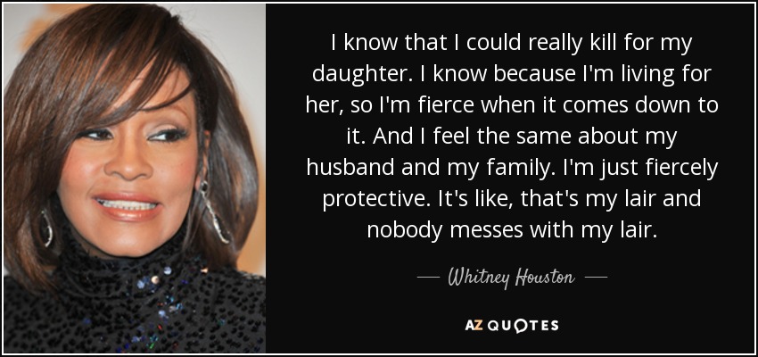 I know that I could really kill for my daughter. I know because I'm living for her, so I'm fierce when it comes down to it. And I feel the same about my husband and my family. I'm just fiercely protective. It's like, that's my lair and nobody messes with my lair. - Whitney Houston