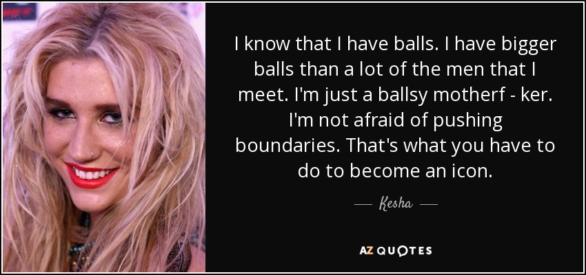 I know that I have balls. I have bigger balls than a lot of the men that I meet. I'm just a ballsy motherf - ker. I'm not afraid of pushing boundaries. That's what you have to do to become an icon. - Kesha