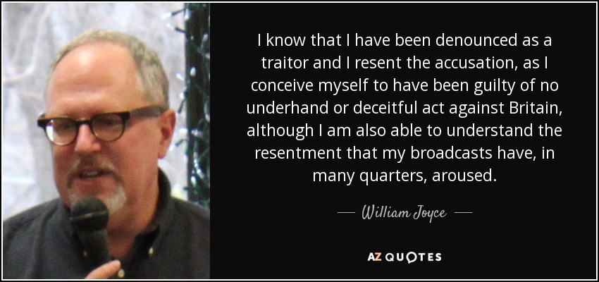 I know that I have been denounced as a traitor and I resent the accusation, as I conceive myself to have been guilty of no underhand or deceitful act against Britain, although I am also able to understand the resentment that my broadcasts have, in many quarters, aroused. - William Joyce