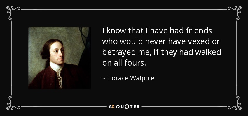 I know that I have had friends who would never have vexed or betrayed me, if they had walked on all fours. - Horace Walpole