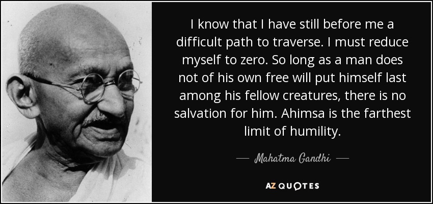 I know that I have still before me a difficult path to traverse. I must reduce myself to zero. So long as a man does not of his own free will put himself last among his fellow creatures, there is no salvation for him. Ahimsa is the farthest limit of humility. - Mahatma Gandhi