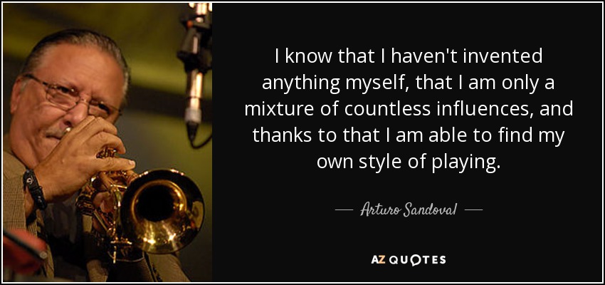 I know that I haven't invented anything myself, that I am only a mixture of countless influences, and thanks to that I am able to find my own style of playing. - Arturo Sandoval