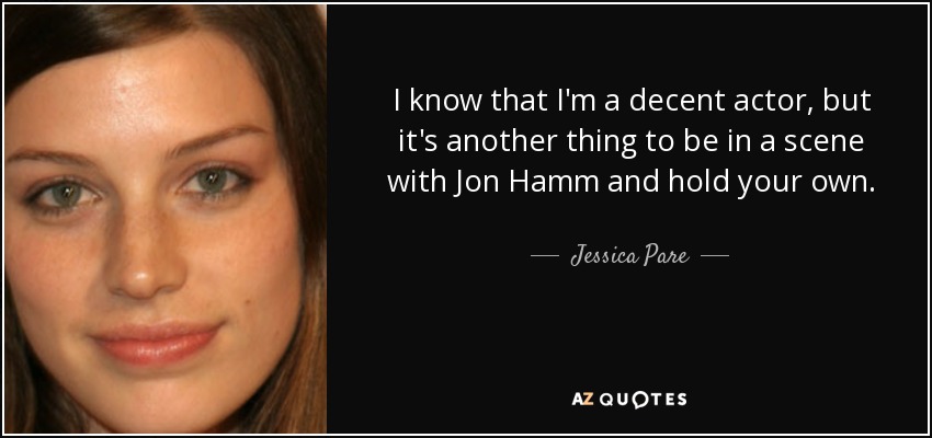 I know that I'm a decent actor, but it's another thing to be in a scene with Jon Hamm and hold your own. - Jessica Pare