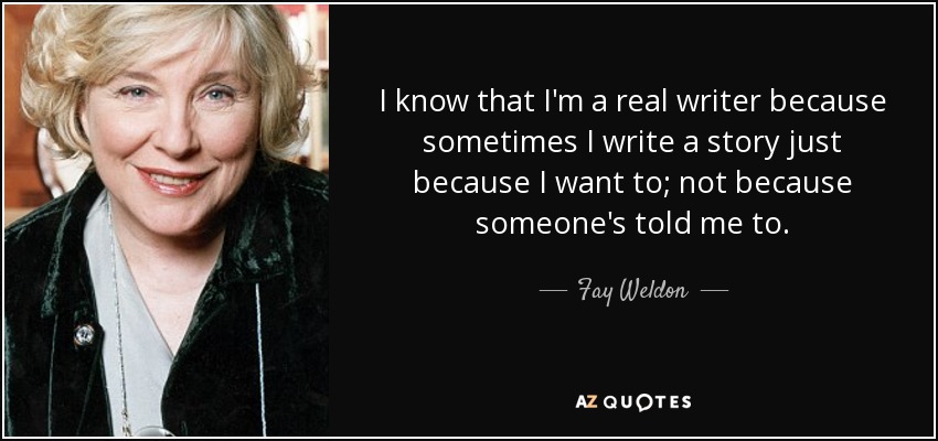 I know that I'm a real writer because sometimes I write a story just because I want to; not because someone's told me to. - Fay Weldon