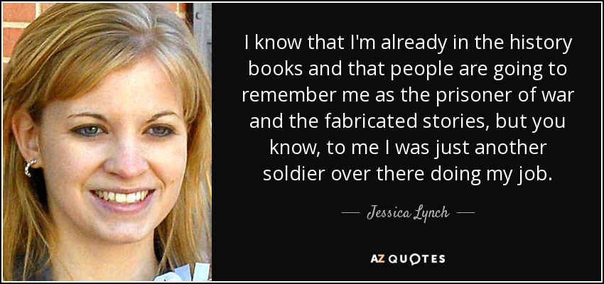 I know that I'm already in the history books and that people are going to remember me as the prisoner of war and the fabricated stories, but you know, to me I was just another soldier over there doing my job. - Jessica Lynch