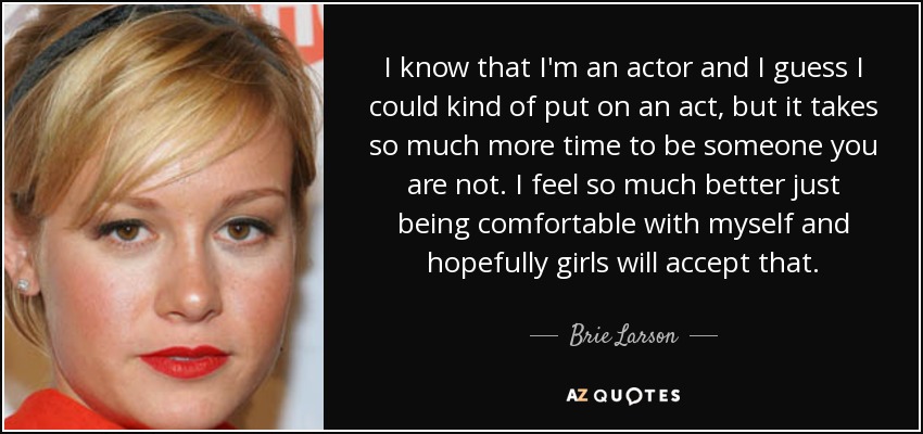 I know that I'm an actor and I guess I could kind of put on an act, but it takes so much more time to be someone you are not. I feel so much better just being comfortable with myself and hopefully girls will accept that. - Brie Larson
