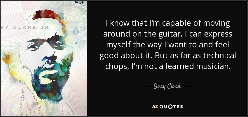I know that I'm capable of moving around on the guitar. I can express myself the way I want to and feel good about it. But as far as technical chops, I'm not a learned musician. - Gary Clark, Jr.