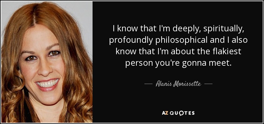 I know that I'm deeply, spiritually, profoundly philosophical and I also know that I'm about the flakiest person you're gonna meet. - Alanis Morissette