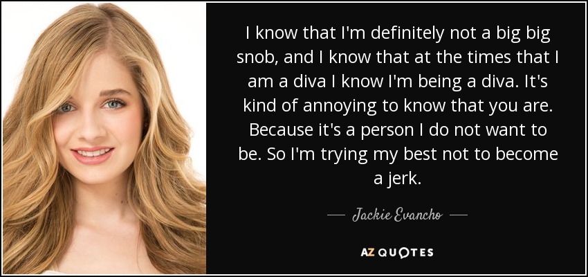 I know that I'm definitely not a big big snob, and I know that at the times that I am a diva I know I'm being a diva. It's kind of annoying to know that you are. Because it's a person I do not want to be. So I'm trying my best not to become a jerk. - Jackie Evancho