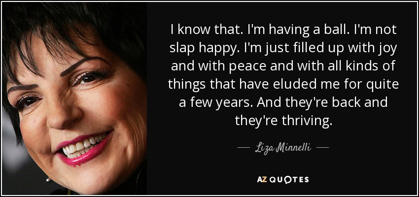 I know that. I'm having a ball. I'm not slap happy. I'm just filled up with joy and with peace and with all kinds of things that have eluded me for quite a few years. And they're back and they're thriving. - Liza Minnelli